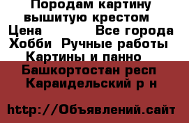 Породам картину вышитую крестом › Цена ­ 8 000 - Все города Хобби. Ручные работы » Картины и панно   . Башкортостан респ.,Караидельский р-н